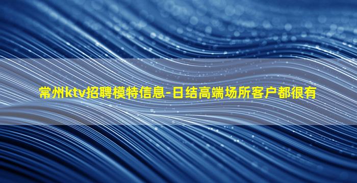 常州ktv招聘模特信息-日结高端场所客户都很有